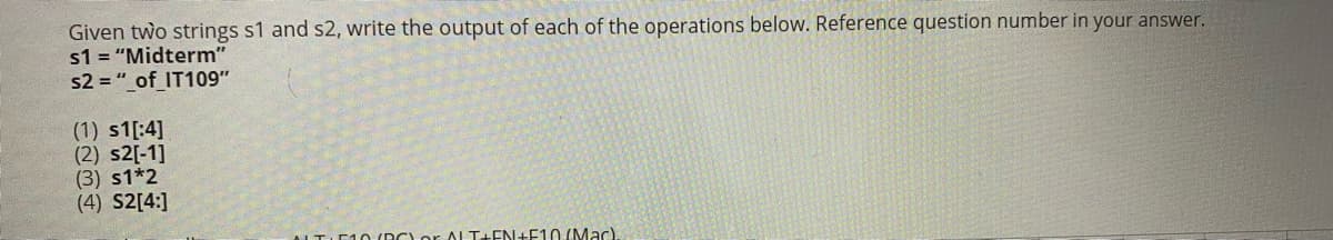 Given two strings s1 and s2, write the output of each of the operations below. Reference question number in your answer.
s1 = "Midterm"
s2 = "_of_IT109"
(1) s1[:4]
(2) s2[-1]
(3) s1*2
(4) S2[4:]
ALTIE10 (DC)or AL T+EN+F10 (Mac)
