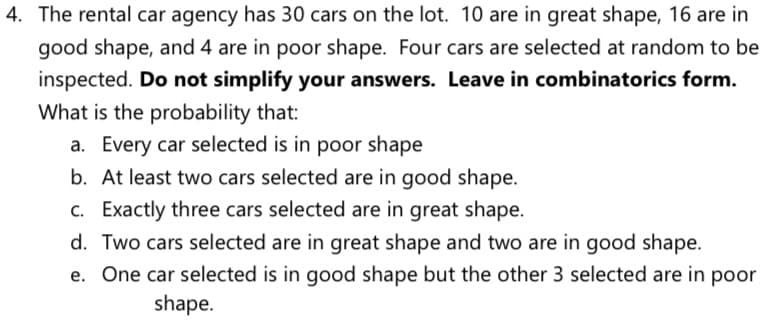 4. The rental car agency has 30 cars on the lot. 10 are in great shape, 16 are in
good shape, and 4 are in poor shape. Four cars are selected at random to be
inspected. Do not simplify your answers. Leave in combinatorics form.
What is the probability that:
a. Every car selected is in poor shape
b. At least two cars selected are in good shape.
c. Exactly three cars selected are in great shape.
d. Two cars selected are in great shape and two are in good shape.
e. One car selected is in good shape but the other 3 selected are in poor
shape.
