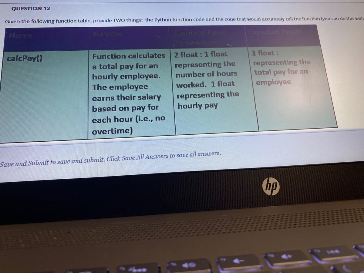 QUESTION 12
Given the following function table, provide TWO things: the Python function code and the code that would accurately call the function (you can do this with.
Narme
Purposs
Roqulicd hp
Expected Result
Function calculates 2 float : 1 float
a total pay for an
hourly employee.
The employee
calcPay()
1 float:
representing the
number of hours
representing the
total pay for an
employee
worked. 1 float
earns their salary
based on pay for
each hour (i.e., no
representing the
hourly pay
overtime)
Save and Submit to save and submit. Click Save All Answers to save all answers.
hp
