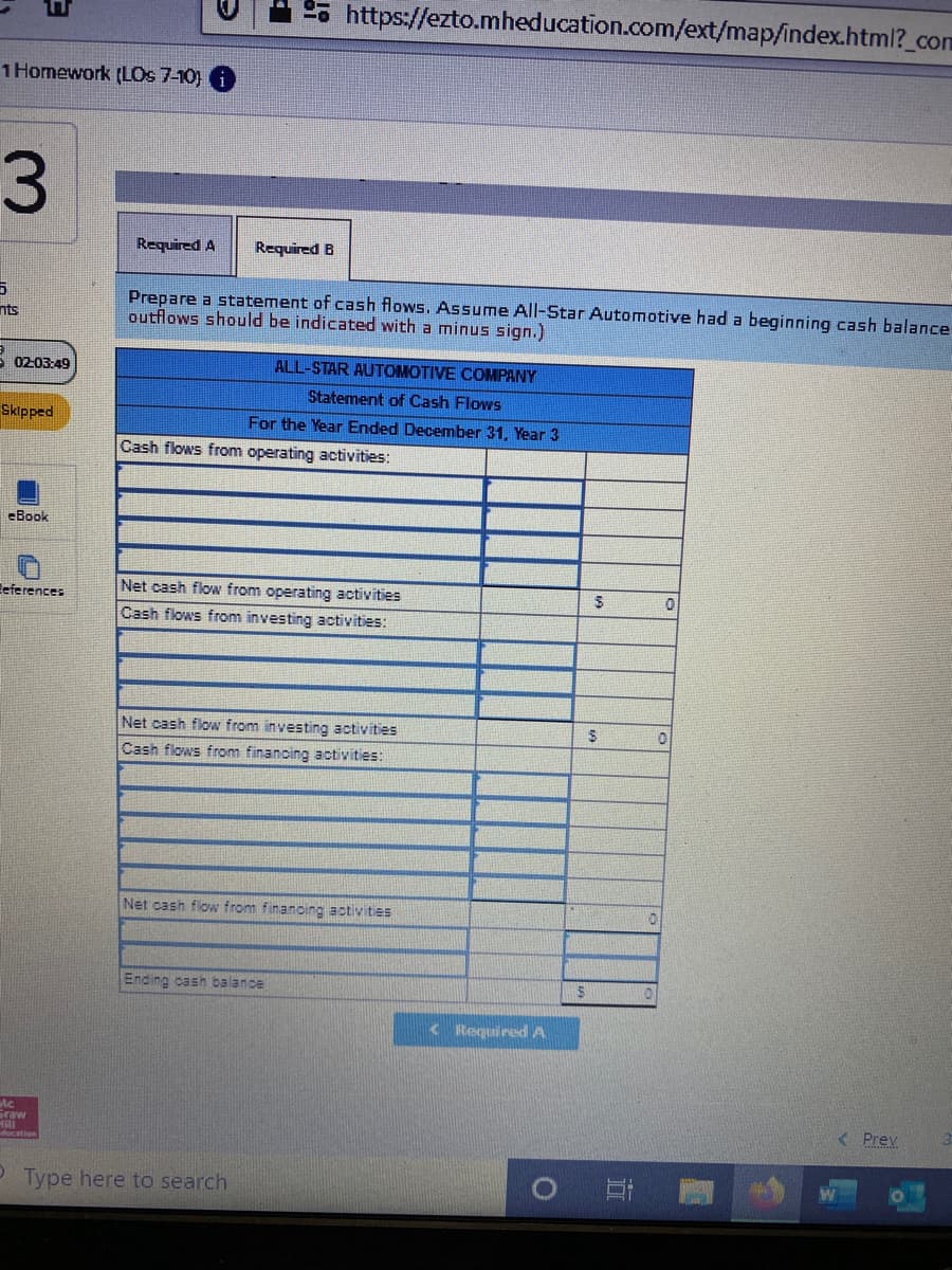 2. https://ezto.mheducation.com/ext/mapfindex.html?_com
1 Homework (LOs 7-10)
3.
Required A
Required B
Prepare a statement of cash flows. Assume All-Star Automotive had a beginning cash balance
outflows should be indicated with a minus sign.)
nts
5 02:03:49
ALL-STAR AUTOMOTIVE COMPANY
Statement of Cash Flows
Skipped
For the Year Ended December 31, Year 3
Cash flows from operating activities:
eBook
Eeferences
Net cash flow from operating activities
Cash flows from investing activities:
Net cash flow from investing activities
Cash flows from finanoing activities:
Net cash flow from financing activities
Ending cashn balance
< Required A
Graw
< Prev
Type here to search
