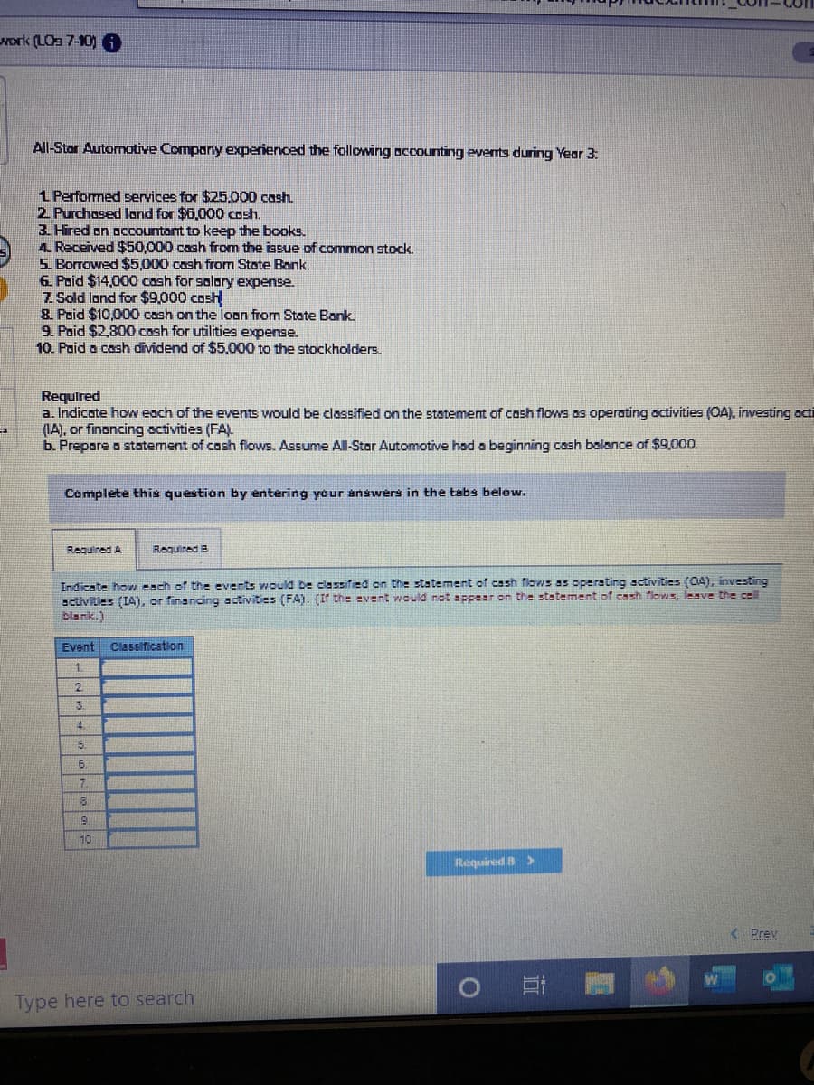 work (LOa 7-10) 0
All-Stor Automotive Company experienced the following accounting events during Year 3:
1 Performed services for $25,000 cash.
2 Purchased land for $6,000 cash.
3. Hired on occountant to keep the books.
4 Received $50,000 cash from the issue of common stock.
5. Borrowed $5,000 cash from State Bank.
6. Poid $14,000 cash for salory expense.
7 Sold land for $9,000 cosh
& Paid $10,000 cash on the loan from State Bank.
9. Poid $2,800 cash for utilities expense.
10. Paid a cash dividend of $5,000 to the stockholders.
Required
a. Indicate how each of the events would be classified on the statement of cash flows as operating activities (OA), investing aci
(IA), or financing activities (FA)
b. Prepore o statement of cosh flows. Assume All-Star Automotive hød a beginning cash balance of $9,000.
Complete this question by entering your answers in the tabs below.
Required A
Required B
Indicate how each of the events would be classified on the statement of cash flows as operating activities (04), investing
activities (IA), or financing activities (FA). (If the event would not appear on the statement of cash flows, leave the cell
Dlank.)
Event
Classification
1.
3.
4.
5.
16.
10
Required B >
Prev
Type here to search
