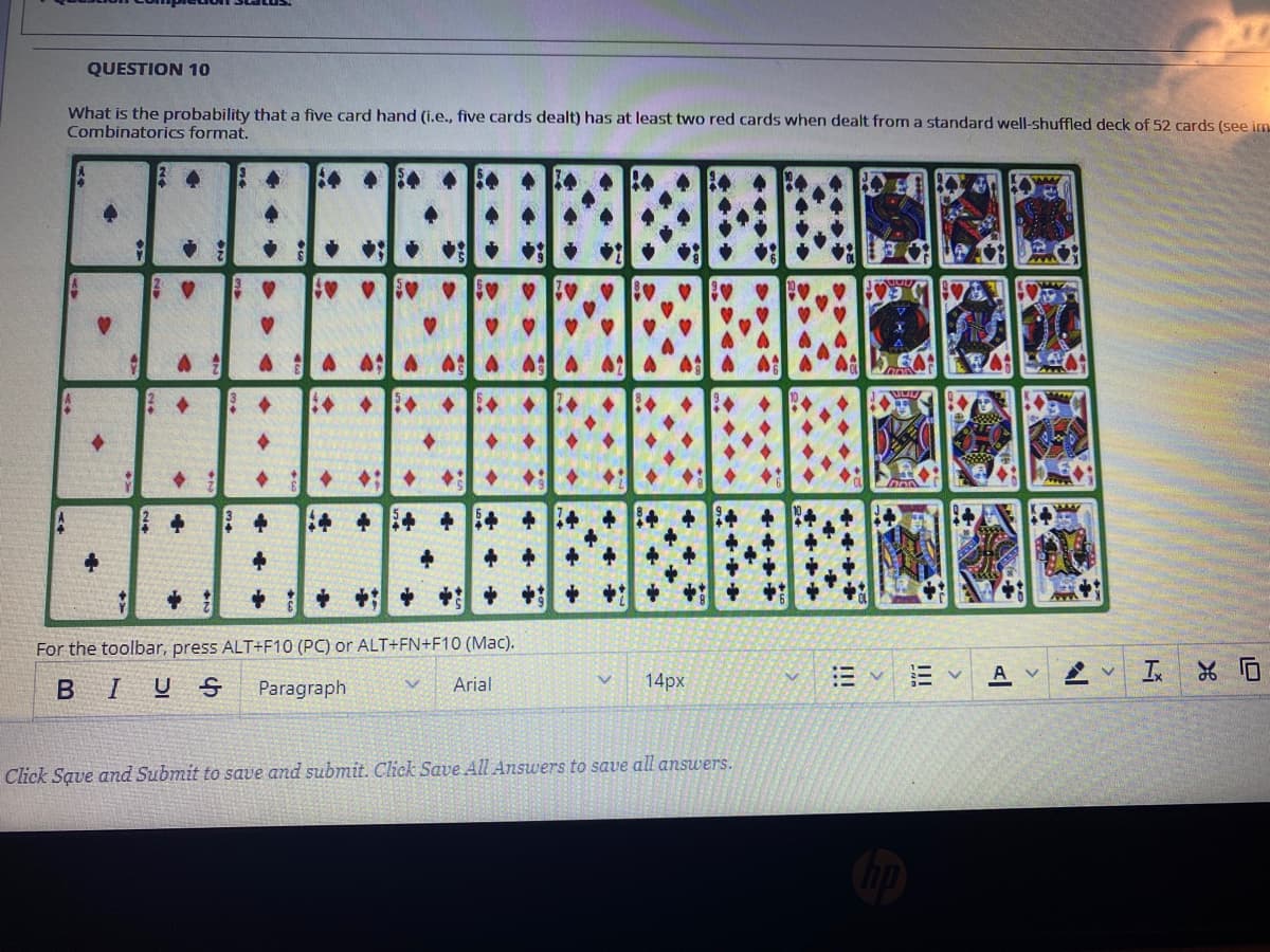 QUESTION 10
What is the probability that a five card hand (i.e., five cards dealt) has at least two red cards when dealt from a standard well-shuffled deck of 52 cards (see im
Combinatorics format.
A 45
中
For the toolbar, press ALT+F10 (PC) or ALT+FN+F10 (Mac).
A v
BIUS
Paragraph
Arial
14px
Click Save and Submit to save and submit. Click Save All Answers to save all answers.
I!!
