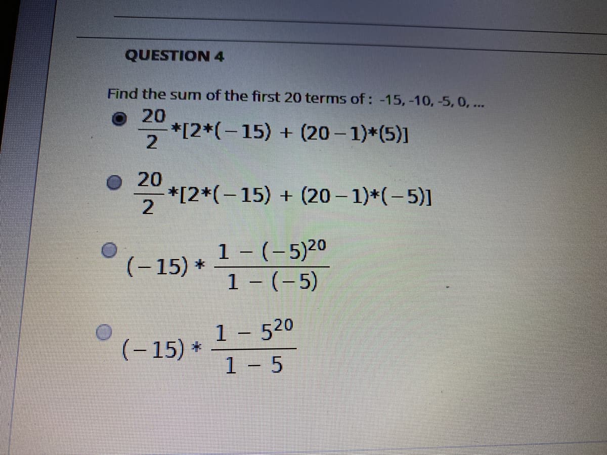 QUESTION 4
Find the sum of the first 20 terms of : -15, -10, -5, 0, ...
20
*[2*(-15) + (20-1)*(5)]
20
*[2*(-15) + (20 - 1)*(-5)]
1 - (-5)20
1 - (-5)
O(- 15) *
1- 520
(- 15) *
1 - 5
