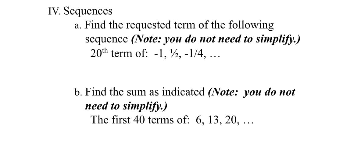 IV. Sequences
a. Find the requested term of the following
sequence (Note: you do not need to simplify.)
20th term of: -1, ½, -1/4, ...
b. Find the sum as indicated (Note: you do not
need to simplify.)
The first 40 terms of: 6, 13, 20, ...
