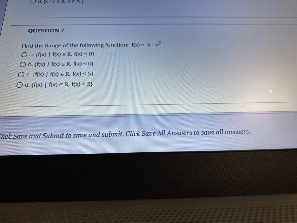 ER, x %
QUESTION 7
Find the Range of the following function: f(x) = 5-x2
O a. {f(x) | fx) ER f(x)<0}
%3D
O b. {f(x) | f(x) ER, f(x) <0}
OC {f(x) | f(x) ER, f(x)< 5}
O d. {f(x) | f(x) ER, f(x) > 5}
lick Save and Submit to save and submit. Click Save All Answers to save all answers.
