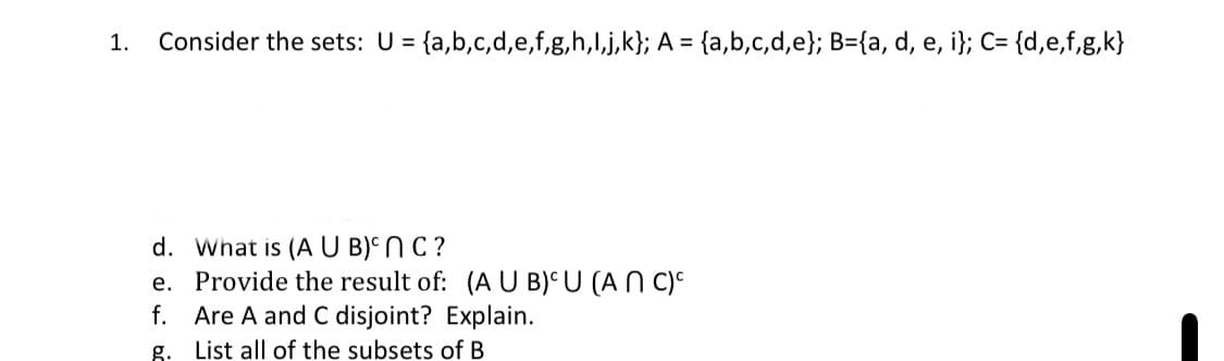 Consider the sets: U = {a,b,c,d,e,f,g,h,l,j,k}; A = {a,b,c,d,e}; B={a, d, e, i}; C= {d,e,f,g,k}
1.
d. What is (A U B) NC?
e. Provide the result of: (A U B)° U (A N C)º
Are A and C disjoint? Explain.
g. List all of the subsets of B
f.
