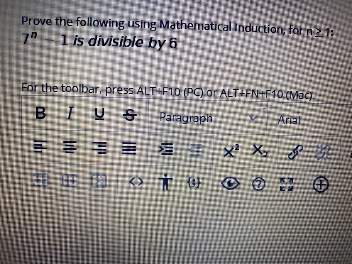 Prove the following using Mathematical Induction, for n> 1:
7"
1 is divisible by 6
For the toolbar, press ALT+F10 (PC) or ALT+FN+F10 (Mac).
B I
U S
Paragraph
Arial
三 三
X, 8累
<> T G)
(}
