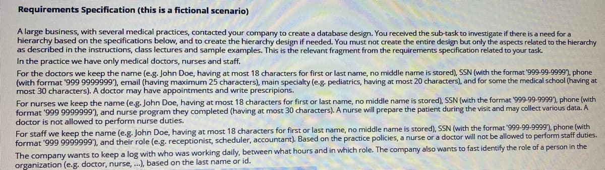 Requirements Specification (this is a fictional scenario)
A large business, with several medical practices, contacted your company to create a database design. You received the sub-task to investigate if there is a need for a
hierarchy based on the specifications below, and to create the hierarchy design if needed. You must not create the entire design but only the aspects related to the hierarchy
as described in the instructions, cdass lectures and sample examples. This is the relevant fragment from the requirements specification related to your task.
In the practice we have only medical doctors, nurses and staff.
For the doctors we keep the name (e.g. John Doe, having at most 18 characters for first or last name, no middle name is stored), SSN (with the format '999-99-9999'), phone
(with format '999 9999999), email (having maximum 25 characters), main specialty (e.g. pediatrics, having at most 20 characters), and for some the medical school (having at
most 30 characters). A doctor may have appointments and write prescripions.
For nurses we keep the name (e.g. John Doe, having at most 18 characters for first or last name, no middle name is stored), SSN (with the format '999-99-9999'), phone (with
format '999 9999999'), and nurse program they completed (having at most 30 characters). A nurse will prepare the patient during the visit and may collect various data. A
doctor is not allowed to perform nurse duties.
For staff we keep the name (e.g. John Doe, having at most 18 characters for first or last name, no middle name is stored), SSN (with the format '999-99-9999'), phone (with
format '999 9999999'), and their role (e.g. receptionist, scheduler, accountant). Based on the practice policies, a nurse or a doctor will not be allowed to perform staff duties.
The company wants to keep a log with who was working daily, between what hours and in which role. The company also wants to fast identify the role of a person in the
organization (e.g. doctor, nurse, ..), based on the last name or id.
