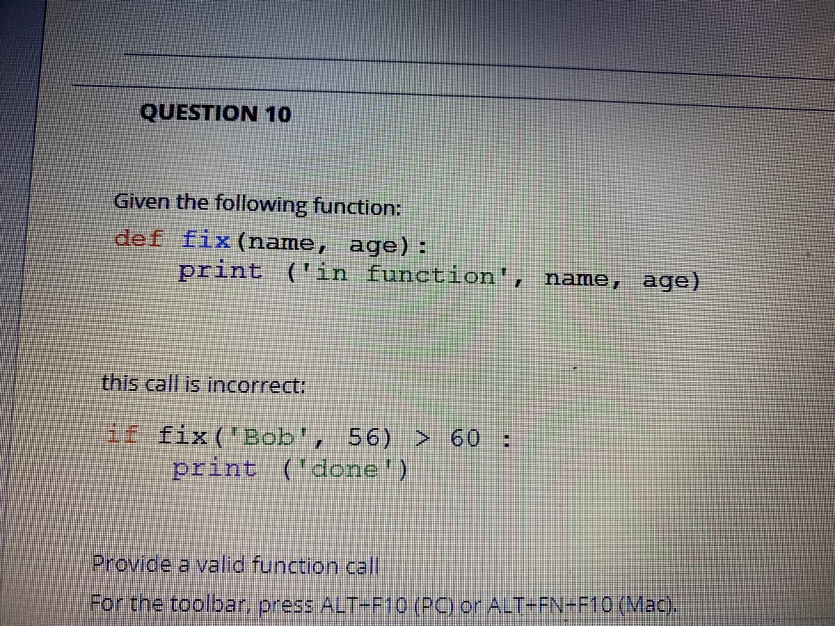 QUESTION 10
Given the following function:
def fix (name, age):
print
('in function', name, age)
this call is incorrect:
if fix('Bob', 56) > 60 :
print ('done')
Provide a valid function call
For the toolbar, press ALT-F10 (PC) or ALT+FN-F10 (Mac).
