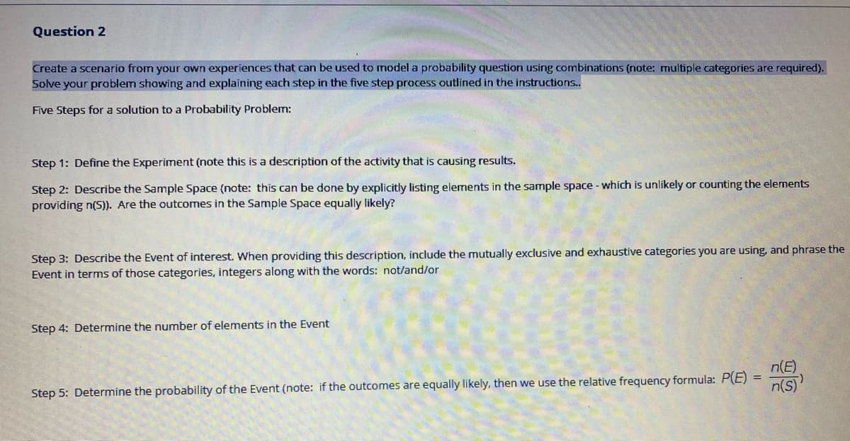 Question 2
Create a scenario from your own experiences that can be used to model a probability question using combinations (note: multiple categories are required).
Solve your problem showing and explaining each step in the five step process outlined in the instructions.
Five Steps for a solution to a Probability Problem:
Step 1: Define the Experiment (note this is a description of the activity that is causing results.
Step 2: Describe the Sample Space (note: this can be done by explicitly listing elements in the sample space - which is unlikely or counting the elements
providing n(S)). Are the outcomes in the Sample Space equally likely?
Step 3: Describe the Event of interest. When providing this description, include the mutually exclusive and exhaustive categories you are using, and phrase the
Event in terms of those categories, integers along with the words: not/and/or
Step 4: Determine the number of elements in the Event
n(E)
Step 5: Determine the probability of the Event (note: if the outcomes are equally likely, then we use the relative frequency formula: P(E)
n(s)

