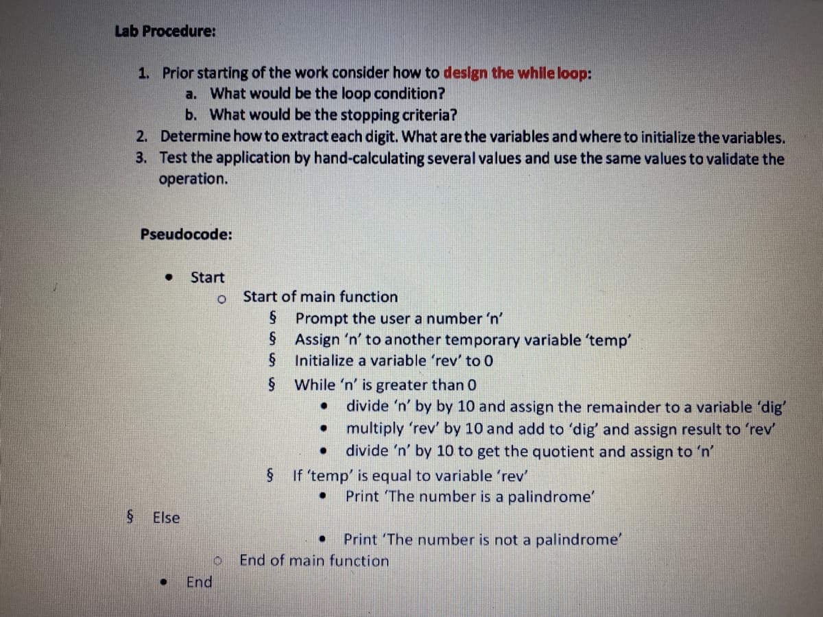 Lab Procedure:
1. Prior starting of the work consider how to design the while loop:
a. What would be the loop condition?
b. What would be the stopping criteria?
2. Determine how to extract each digit. What arethe variables andwhere to initialize the variables.
3. Test the application by hand-calculating several values and use the same values to validate the
operation.
Pseudocode:
Start
Start of main function
§ Prompt the user a number 'n'
Assign 'n' to another temporary variable 'temp
Initialize a variable 'rev' to 0
§ While 'n' is greater than 0
divide 'n' by by 10 and assign the remainder to a variable 'dig'
multiply 'rev' by 10 and add to 'dig' and assign result to 'rev
divide 'n' by 10 to get the quotient and assign to 'n'
If 'temp' is equal to variable 'rev'
Print The number is a palindrome'
Else
Print The number is not a palindrome"
End of main function
End
