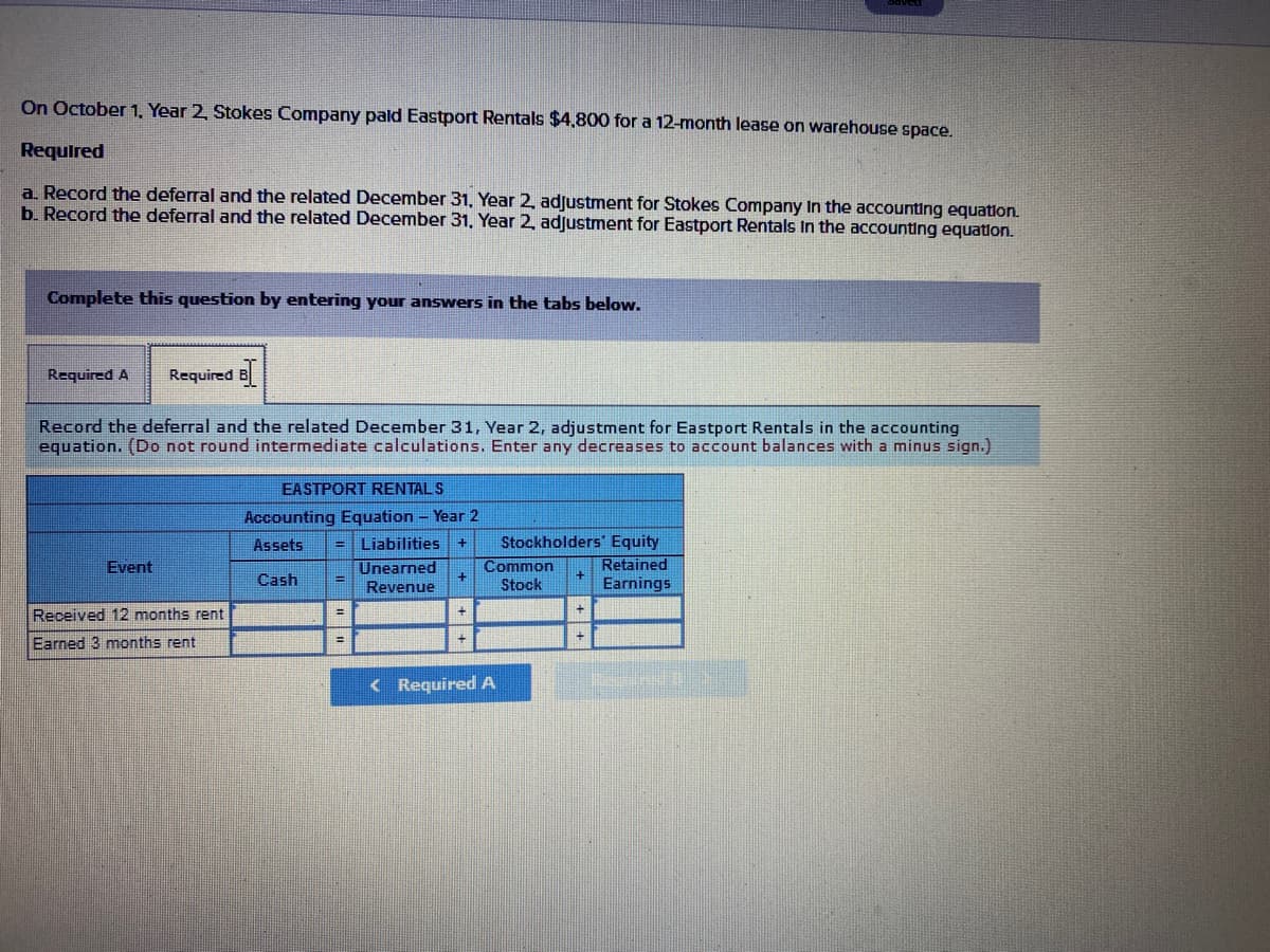 On October 1, Year 2, Stokes Company pald Eastport Rentals $4,800 for a 12-month lease on warehouse space.
Required
a. Record the deferral and the related December 31, Year 2, adjustment for Stokes Company In the accounting equation.
b. Record the deferral and the related December 31, Year 2, adjustment for Eastport Rentals In the accounting equation.
Complete this question by entering your answers in the tabs below.
Required A
Required B
Record the deferral and the related December 31, Year 2, adjustment for Eastport Rentals in the accounting
equation. (Do not round intermediate calculations. Enter any decreases to account balances with a minus sign.)
RENTALS
Accounting Equation - Year 2
Liabilities
Stockholders' Equity
Retained
Earnings
Assets
Event
Unearned
Common
Cash
Revenue
Stock
Received 12 months rent
Earned 3 months rent
< Required A
