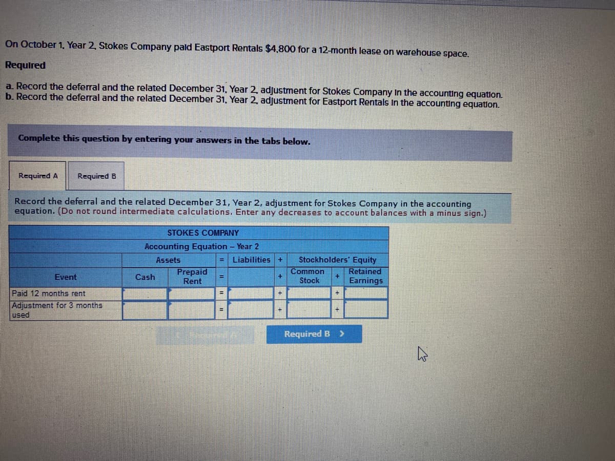 On October 1, Year 2, Stokes Company pald Eastport Rentals $4,800 for a 12-month lease on warehouse space.
Required
a. Record the deferral and the related December 31, Year 2, adjustment for Stokes Company In the accounting equation.
b. Record the deferral and the related December 31, Year 2, adjustment for Eastport Rentals In the accounting equation.
Complete this question by entering your answers in the tabs below.
Required A
Required B
Record the deferral and the related December 31, Year 2, adjustment for Stokes Company in the accounting
equation. (Do not round intermediate calculations. Enter any decreases to account balances with a minus sign.)
STOKES COMPANY
Accounting Equation - Year 2
Stockholders' Equity
Retained
Earnings
Assets
Liabilities
Prepaid
Rent
Common
Event
Cash
Stock
Paid 12 months rent
Adjustment for 3 months
used
Required B >
