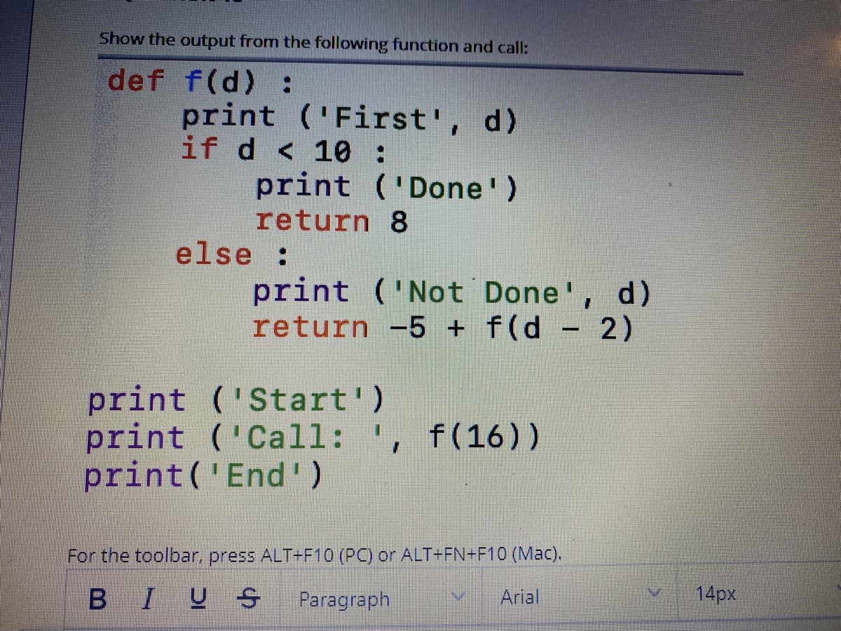 Show the output from the following function and call:
def f(d) :
print ('First', d)
if d < 10 :
print ('Done')
return 8
else :
print ('Not Done', d)
return -5 + f(d - 2)
print ('Start')
print ('Call: ', f(16))
print('End')
For the toolbar, press ALT+F10 (PC) or ALT-FN+F10 (Mac).
BIUS
Paragraph
Arial
14px
