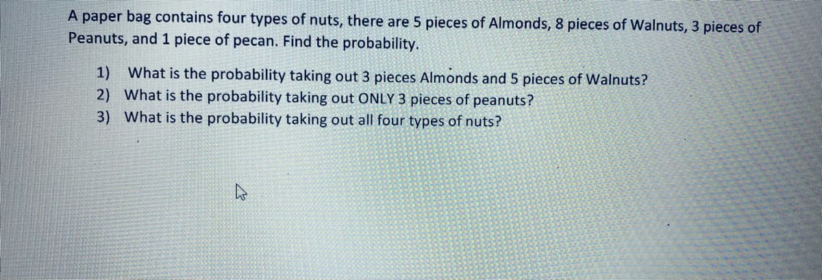 **Probability of Selecting Nuts from a Bag**

A paper bag contains four types of nuts: there are 5 pieces of almonds, 8 pieces of walnuts, 3 pieces of peanuts, and 1 piece of pecan. Find the probability of the following scenarios:

1. What is the probability of taking out 3 pieces of almonds and 5 pieces of walnuts?
   
2. What is the probability of taking out ONLY 3 pieces of peanuts?

3. What is the probability of taking out all four types of nuts?