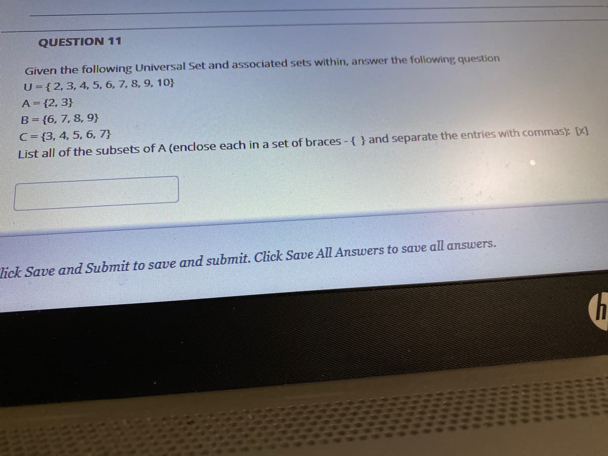 QUESTION 11
Given the following Universal Set and associated sets within, answer the following question
U={2,3, 4, 5, 6, 7, 8, 9, 10}
A= {2, 3}
B= {6,7, 8, 9}
C= {3, 4, 5, 6, 7}
List all of the subsets of A (enclose each in a set of braces - { } and separate the entries with commas): [x]
lick Save and Submit to save and submit. Click Save All Answers to save all answers.
