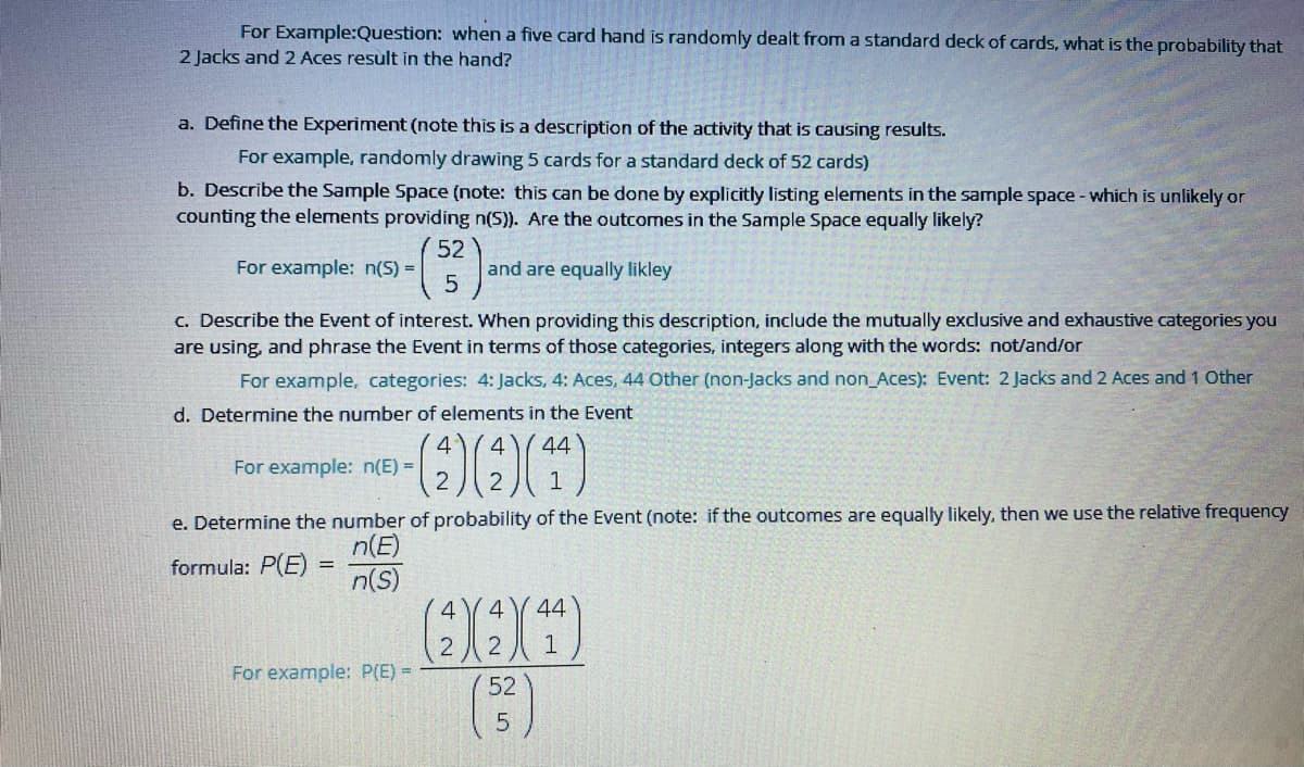 For Example:Question: when a five card hand is randomly dealt from a standard deck of cards, what is the probability that
2 Jacks and 2 Aces result in the hand?
a. Define the Experiment (note this is a description of the activity that is causing results.
For example, randomly drawing 5 cards for a standard deck of 52 cards)
b. Describe the Sample Space (note: this can be done by explicitly listing elements in the sample space - which is unlikely or
counting the elements providing n(S)). Are the outcomes in the Sample Space equally likely?
52
and are equally likley
For example: n(S) =
C. Describe the Event of interest. When providing this description, include the mutually exclusive and exhaustive categories you
are using, and phrase the Event in terms of those categories, integers along with the words: not/and/or
For example, categories: 4: Jacks, 4: Aces, 44 Other (non-Jacks and non_Aces): Event: 2 Jacks and 2 Aces and 1 Other
d. Determine the number of elements in the Event
4
44
For example: n(E) =
2
1
e. Determine the number of probability of the Event (note: if the outcomes are equally likely, then we use the relative frequency
n(E)
formula: P(E) =
n(S)
4
44
1
For example: P(E) =
52
