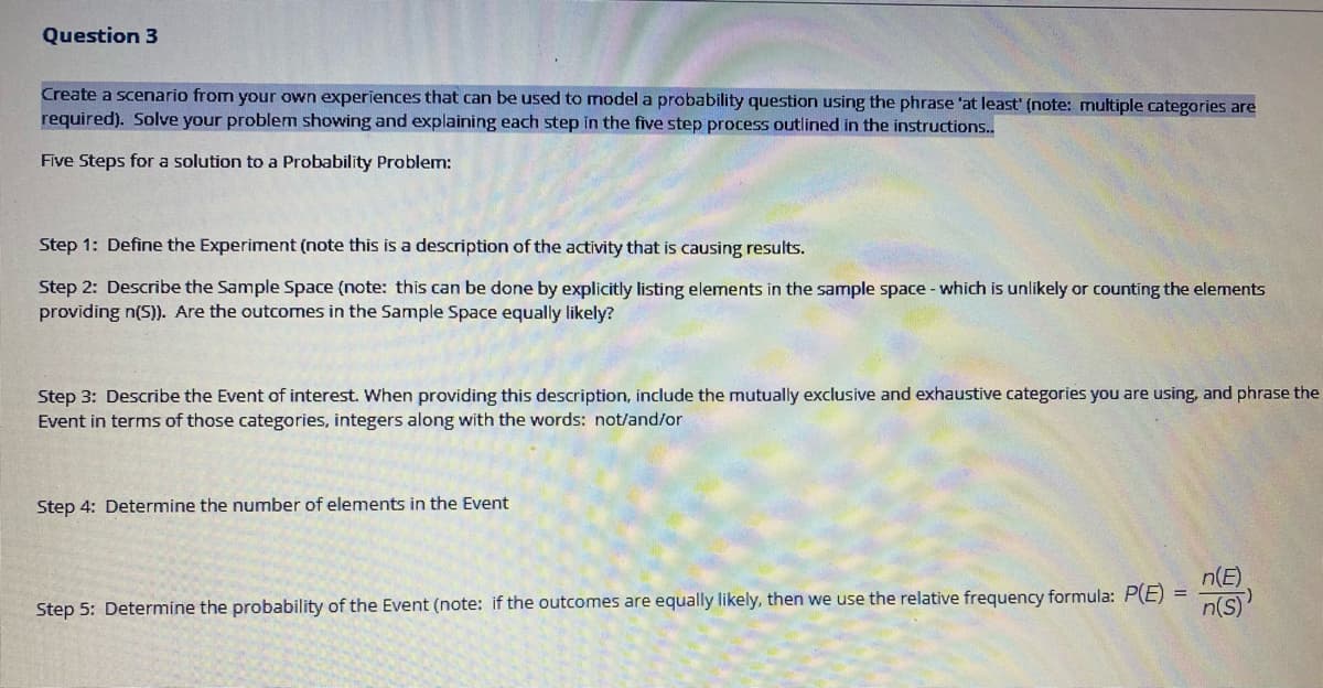 Question 3
Create a scenario from your own experiences that can be used to model a probability question using the phrase 'at least' (note: multiple categories are
required). Solve your problem showing and explaining each step in the five step process outlined in the instructions..
Five Steps for a solution to a Probability Problem:
Step 1: Define the Experiment (note this is a description of the activity that is causing results.
Step 2: Describe the Sample Space (note: this can be done by explicitly listing elements in the sample space - which is unlikely or counting the elements
providing n(5)). Are the outcomes in the Sample Space equally likely?
Step 3: Describe the Event of interest. When providing this description, include the mutually exclusive and exhaustive categories you are using, and phrase the
Event in terms of those categories, integers along with the words: not/and/or
Step 4: Determine the number of elements in the Event
n(E)
n(s)
%3D
Step 5: Determine the probability of the Event (note: if the outcomes are equally likely, then we use the relative frequency formula: P(E)
