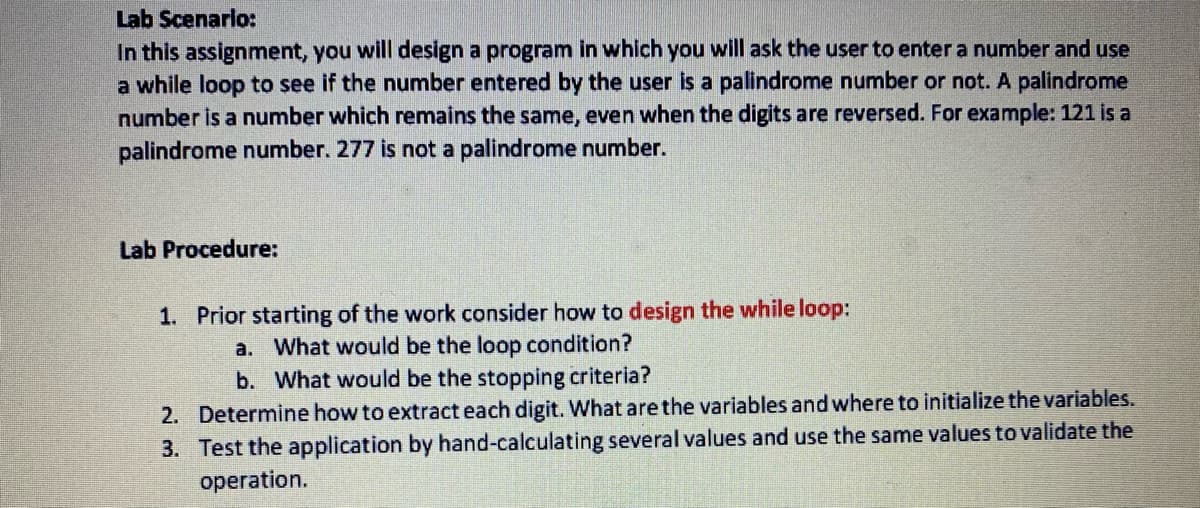 ### Lab Scenario

In this assignment, you will design a program in which you will ask the user to enter a number and use a while loop to see if the number entered by the user is a palindrome number or not. A palindrome number is a number which remains the same, even when the digits are reversed. For example: 121 is a palindrome number. 277 is not a palindrome number.

### Lab Procedure

1. **Prior starting of the work consider how to design the while loop:**
   a. What would be the loop condition?
   b. What would be the stopping criteria?

2. **Determine how to extract each digit.**
   What are the variables and where to initialize the variables.

3. **Test the application by hand-calculating several values and use the same values to validate the operation.**