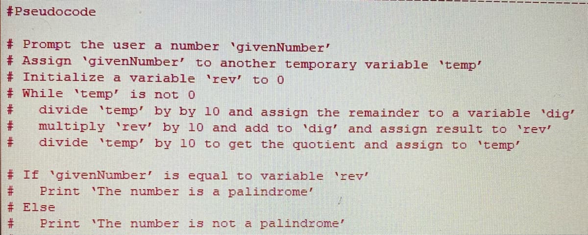 ## Pseudocode for Checking Palindrome Numbers

### Description
This pseudocode is designed to check whether a given number is a palindrome. A palindrome number is one that remains the same when its digits are reversed.

### Steps
1. **Prompt the user for a number `givenNumber`.**
2. **Assign `givenNumber` to another temporary variable `temp`.**
3. **Initialize a variable `rev` to 0.**
4. **While `temp` is not 0:**
   - **Divide `temp` by 10 and assign the remainder to a variable `dig`.**
   - **Multiply `rev` by 10 and add `dig` to it. Assign the result to `rev`.**
   - **Divide `temp` by 10 to get the quotient and assign it back to `temp`.**
5. **If `givenNumber` is equal to the variable `rev`:**
   - **Print "The number is a palindrome".**
6. **Else:**
   - **Print "The number is not a palindrome".**

### Pseudocode
```
# Pseudocode

# Prompt the user a number `givenNumber`
# Assign `givenNumber` to another temporary variable `temp`
# Initialize a variable `rev` to 0
# While `temp` is not 0
#     divide `temp` by 10 and assign the remainder to a variable `dig`
#     multiply `rev` by 10 and add to `dig` and assign result to `rev`
#     divide `temp` by 10 to get the quotient and assign to `temp`
#
# If `givenNumber` is equal to variable `rev`
#     Print "The number is a palindrome"
# Else
#     Print "The number is not a palindrome"
```

### Explanation
1. **Prompt the user a number**: This will be the number to check.
2. **Assign `givenNumber` to `temp`**: Duplicate the number for processing.
3. **Initialize `rev` to 0**: This will store the reversed number.
4. **While Loop**: Continue reversing the digits until `temp` becomes zero.
   - **Extract last digit (remainder) of `temp`**.
   - **Shift `rev` one place to the left and add the last digit**.
   - **Remove the last digit from `temp