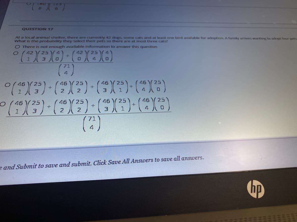 QUESTION 17
At a local animal shelter, there are currently 42 dogs, some cats and at least one bird available for adoption. A family arrves wanting to adopt four pets
What is the probability they select their pets so there are at most three cats?
O There is not enough available information to answer this question
42
25
42 Y 25
4
4.
46
25
46
25
46 Y 25
46
25
2.
3
46
46
25
46
25
46
25
4
e and Submit to save and submit. Click Save All Answers to save all answers.
