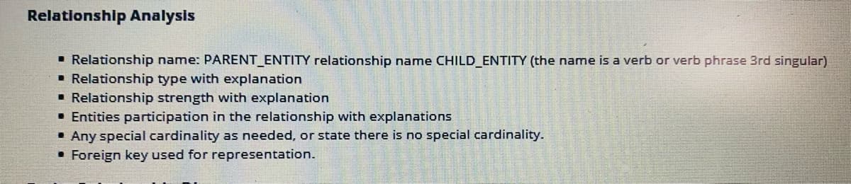 Relationship Analysis
• Relationship name: PARENT_ENTITY relationship name CHILD_ENTITY (the name is a verb or verb phrase 3rd singular)
• Relationship type with explanation
• Relationship strength with explanation
• Entities participation in the relationship with explanations
• Any special cardinality as needed, or state there is no special cardinality.
• Foreign key used for representation.
