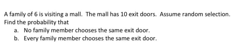 A family of 6 is visiting a mall. The mall has 10 exit doors. Assume random selection.
Find the probability that
a. No family member chooses the same exit door.
b. Every family member chooses the same exit door.
