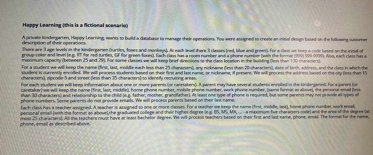 Happy Learning (this is a fictional scenario)
A private kindergarten, Happy Learning, wants to build a database to manage their operations. You were assigned to create an initial design based on the following customer
description of their operations.
There are 3 age levels in the kindergarten (turtles, foxes and monkeys). At each level there 3 classes (red, blue and green). For a class we keep a code based on the initial of
group color and level (e.g. RT for red turtles, GF for green foxes). Each class has a room number and a phone number (with the format (999) 999-9999). Also, each class has a
maximum capacity (between 25 and 29). For some classes we will keep brief directions to the class location in the building (less than 130 characters).
For a student we will keep the name (first, last, middle each less than 25 characters), any nickname (less than 20 characters), date of birth, address, and the dass in which the
student is currently enrolled. We will process students based on their first and last name, or nickname, if present. We will process the address based on the city (less than 15
characters), zipcode-5 and street (less than 35 characters) to identify recruiting areas.
For each student we will keep information about one or more parents (or caretakers). A parent may have several students enrolled in the kindergarted. For a parent (or
caretaker) we will keep the name (first, last, middle), home phone number, mobile phone number, work phone number, (same format as above), the personal email (less
than 30 characters) and relationship to the child (e.g. father, mother, grandfather). At least one type of phone is required, but some parents may not provide all types of
phone numbers. Some parents do not provide emails. We will process parents based on their last name.
Each class has a teacher assigned. A teacher is assigned to one or more classes. For a teacher we keep the name (first, middle, last), home phone number, work email,
personal email (with the format as above),the graduated college and their highes degree (e.g. BS, MS, MA, ... - a maximum five characters code) and the area of the degree (at
most 25 characters). All the teachers must have at least bachelor degree. We will process teachers based on their first and last name, phone, email. The format for the name,
phone, email as described above.
