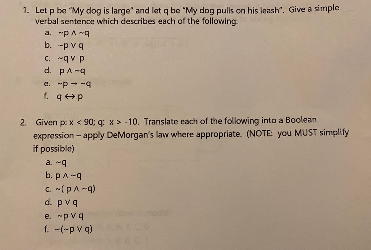 1. Let p be "My dog is large" and let q be "My dog pulls on his leash". Give a simple
verbal sentence which describes each of the following:
a. ~p A ~q
b. p vq
C. ~q v p
d. pA~4
e. p ~4
f. q p
