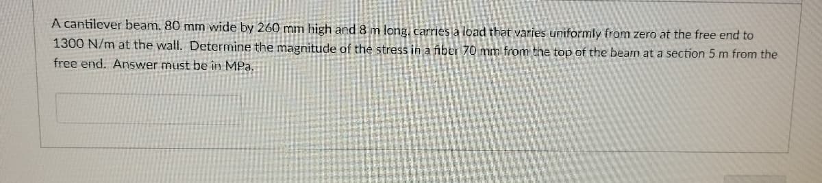 A cantilever beam. 80 mm wide by 260 mm high and 8 m long. carries a load that varies uniformly from zero at the free end to
1300 N/m at the wall. Determine the magnitude of the stress in a fiber 70 mm from the top of the beam at a section 5 m from the
free end. Answer must be in MPa.
