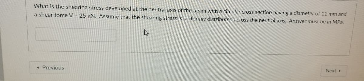 What is the shearing stress developed at the neutral axis of the beam with a circular cross section having a diameter of 11 mm and
a shear force V - 25 kN. Assume that the shearing stress is uniformly distributed across the neutral axis. Answer must be in MPa.
Next
• Previous
