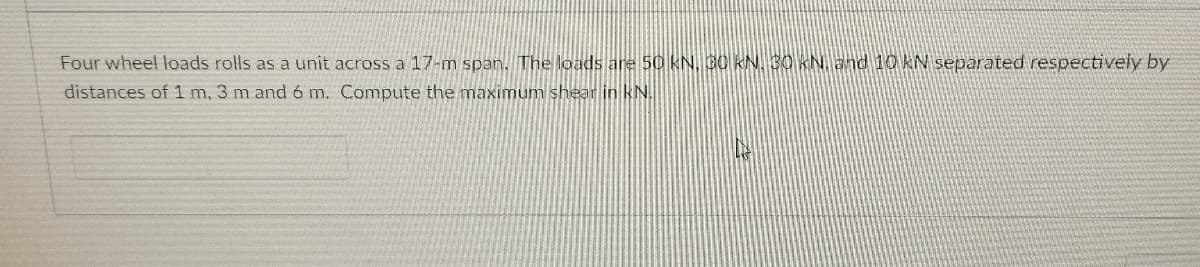 Four wheel loads rolls as a unit across a 17-m span. The loads are 50 kN, C0 KN 30 KN and 10 KN separated respectively by
distances of 1 m, 3 m and ó m. Compute the maximum shear in kN.
