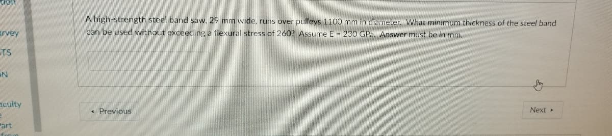 A high-strength steel band saw. 29 mm wide, runs over pulleys 1100 mm in diameter. What minimum thickness of the steel band
arvey
can be used without exceeding a flexural stress of 260? Assume E = 230 GPa. Answer must be in mm.
TS
aculty
« Previous
Next
Part
