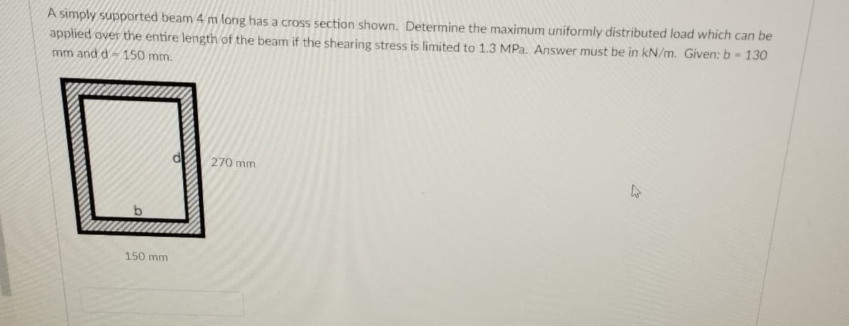 A simply supported beam 4 m long has a cross section shown. Determine the maximum uniformly distributed load which can be
applied over the entire length of the beam if the shearing stress is limited to 1.3 MPa. Answer must be in kN/m. Given: b 130
mm and d-150 mm.
270 mm
150 mm
