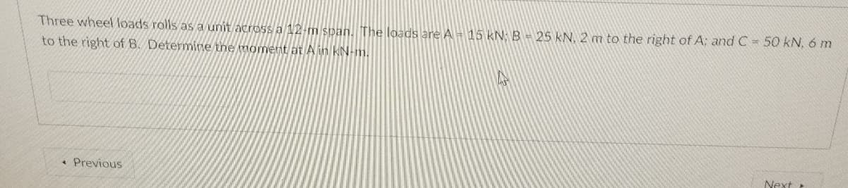 Three wheel loads rolls as a unit across a 12-m span. The loads are A = 15 kN: B = 25 kN, 2 m to the right of A: and C = 50 kN, 6 m
to the right of B. Determine the moment at A in KN-m.
• Previous
Next
