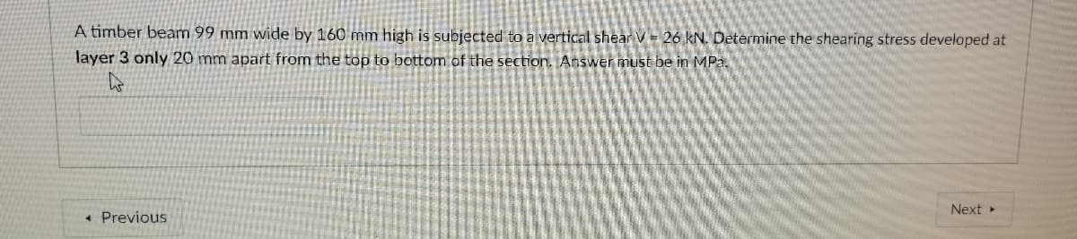 A timber beam 99 mm wide by 160 mm high is subjected to a vertical shear V= 26 kN. Determine the shearing stress developed at
layer 3 only 20 mm apart from the top to bottom of the section. Answer must be in MPa.
Next
* Previous
