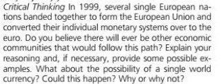 Critical Thinking In 1999, several single European na-
tions banded together to form the European Union and
converted their individual monetary systems over to the
euro. Do you believe there will ever be other economic
communities that would follow this path? Explain your
reasoning and, if necessary, provide some possible ex-
amples. What about the possibility of a single world
currency? Could this happen? Why or why not?
