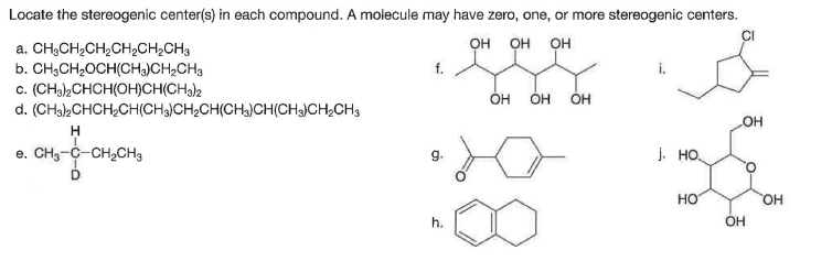 Locate the stereogenic center(s) in each compound. A molecule may have zero, one, or more stereogenic centers.
Он
он ОН
a. CH3CH2CH2CH2CH2CH3
b. CH;CH2OCH(CHa)CH2CH3
c. (CH32CHCH(OH)CH(CH3)2
d. (CHa>CHCH,CH(CH)CH,CH(CH3)CH(CH)CH2CH3
OH
OH
OH
HO
e. CH3-C-CH,CH3
g.
j. HO.
D
но
HO,
h.
