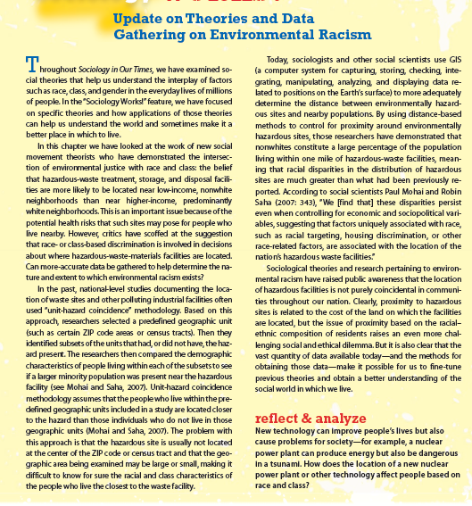 Update on Theories and Data
Gathering on Environmental Racism
T.
I hroughout Sociology in Our Times, we have examined so-
cial theories that help us understand the interplay of factors
suchas race, class, andgender in the everydaylives of millions
of people. In the "Sociology Works!" feature, we have focused
on specific theories and how applications of those theories
can help us understand the world and sometimes make it a
better place in which to live.
In this chapter we have looked at the work of new social
Today, sociologists and other social scientists use GIS
(a computer system for capturing, storing, checking, inte-
grating, manipulating, analyzing, and displaying data re-
lated to positions on the Earth's surface) to more adequately
determine the distance between environmentally hazard-
ous sites and nearby populations. By using distance-based
methods to control for proximity around environmentally
hazardous sites, those researchers have demonstrated that
nonwhites constit ute a large percentage of the population
movement theorists who have demonstrated the intersec-
tion of envirormental justice with race and class: the belief
that hazardous-waste treatment, storage, and disposal facili-
ties are more likely to be located near low-income, nonwhite
neighborhoods than near higher-income, predominantly
white neighborhoods. This is an important issue because ofthe
potential health risks that such sites may pose for people who
live nearby. However, critics have scoffed at the suggestion
that race-orclass-based discrimination is involved in decisions
living within one mile of hazardous-waste facilities, mean-
ing that racial disparities in the distribution of hazardous
sites are much greater than what had been previously re-
ported. According to social scientists Paul Mohai and Robin
Saha (2007: 343), "We [find that] these disparities persist
even when controlling for economic and sociopolitical vari-
ables, suggesting that factors uniquely associated with race,
such as racial targeting, housing discrimination, or other
race-related factors, are associated with the location of the
nation's hazardous waste facilities:
about where hazardous-waste-materials facilities are located.
Can more-accurate data be gathered to help determine the na-
Sociological theories and research pertaining to environ-
mental racism have raised public awareness that the location
of hazardous facilities is not purely coincidental in communi-
ties throughout our nation. Clearly, proximity to hazardous
sites is related to the cost of the land on which the facilities
are located, but the issue of proximity based on the racial-
ethnic composition of residents raises an even more chal-
lenging socialandethical dilemma. But it is also clear that the
vast quantity of data available today-and the methods for
obtaining those data-make it possible for us to fine-tune
previous theories and obtain a better understanding of the
ture andextent to which environmental racismexists?
In the past, national-level studies documenting the loca-
tion of waste sites and other polluting industrial facilities often
used "unit-hazard coincidence" methodology. Based on this
approach, researchers selected a predefined geographic unit
(such as certain ZIP code areas or census tracts). Then they
identified subsets ofthe unitsthat had, or did not have, the haz-
ard present. The researchers then compared the demographic
characteristics of people living within each of the subsetsto see
if a larger minority population was present near the hazardous
facility (see Mohai and Saha, 2007). Unit-hazard coincidence
social world in which we live.
methodology assumes that the peoplewho live withinthe pre-
defined geographic units included in a study are located closer
reflect & analyze
New technology can Improve people's lives but also
cause problems for soclety-for example, a nuclear
power plant can produce energy but also be dangerous
In a tsunami. How does the location of a new nuclear
power plant or other technology affect people based on
race and class?
to the hazard than those individuals who do not live in those
geographic units (Mohai and Saha, 2007). The problem with
this approach is that the hazardous site is usually not located
at the center of the ZIP code or census tract and that the geo-
graphic area being examined may be large or small, making it
difficult to know for sure the racial and class characteristics of
the people who live the closest to the waste facility.
