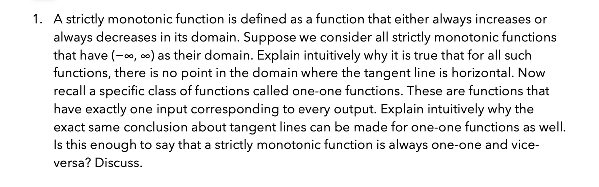 1. A strictly monotonic function is defined as a function that either always increases or
always decreases in its domain. Suppose we consider all strictly monotonic functions
that have (-, 0) as their domain. Explain intuitively why it is true that for all such
functions, there is no point in the domain where the tangent line is horizontal. Now
recall a specific class of functions called one-one functions. These are functions that
have exactly one input corresponding to every output. Explain intuitively why the
exact same conclusion about tangent lines can be made for one-one functions as well.
Is this enough to say that a strictly monotonic function is always one-one and vice-
versa? Discuss.
