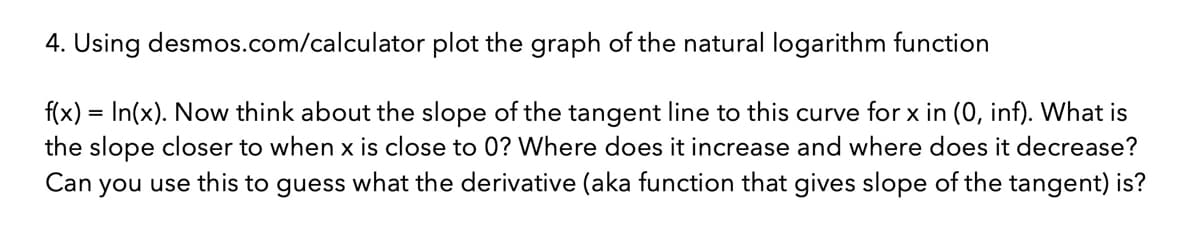 4. Using desmos.com/calculator plot the graph of the natural logarithm function
f(x) = In(x). Now think about the slope of the tangent line to this curve for x in (0, inf). What is
the slope closer to when x is close to 0? Where does it increase and where does it decrease?
Can you use this to guess what the derivative (aka function that gives slope of the tangent) is?
