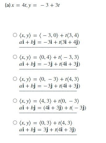 (a) x = 4t, y = - 3+ 3t
O (x, y) = ( – 3, 0) + t(3, 4)
ai + bj = -3i + t(3i + 4j)
O (x, y) = (0, 4) + t( – 3, 3)
ai + bj = -3j + t(4i + 3j)
O (x, y) = (0, – 3) + t(4, 3)
ai + bj = -3j + t(4i + 3j)
O (x, y) = (4, 3) + t{0, – 3)
ai + bj = (4i + 3j) + t( – 3j)
O (x, y) = (0, 3) + t(4, 3)
ai + bj = 3j + t(4i + 3j)
