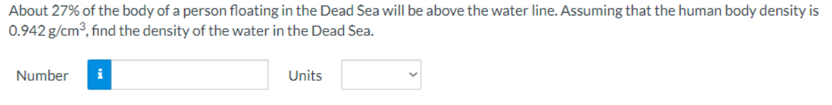 About 27% of the body of a person floating in the Dead Sea will be above the water line. Assuming that the human body density is
0.942 g/cm3, find the density of the water in the Dead Sea.
Number
Units
