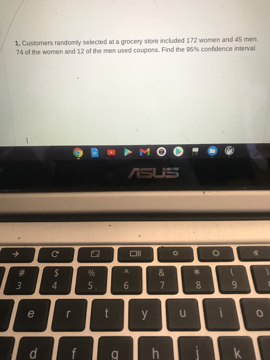 1. Customers randomly selected at a grocery store included 172 women and 45 men.
74 of the women and 12 of the men used coupons. Find the 95% confidence interval.
ASUS
#
2$
&
4.
5.
6.
7
8
e
y
f
个
