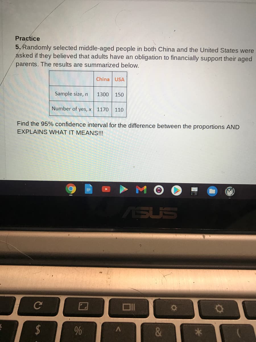 Practice
5, Randomly selected middle-aged people in both China and the United States were
asked if they believed that adults have an obligation to financially support their aged
parents. The results are summarized below.
China USA
Sample size, n
1300
150
Number of yes, x
1170
110
Find the 95% confidence interval for the difference between the proportions AND
EXPLAINS WHAT IT MEANS!!!
ASUS
%24
