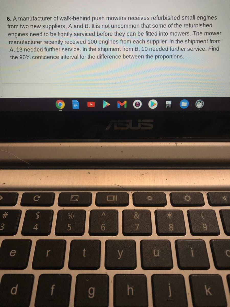 6. A manufacturer of walk-behind push mowers receives refurbished small engines
from two new suppliers, A and B. It is not uncommon that some of the refurbished
engines need to be lightly serviced before they can be fitted into mowers. The mower
manufacturer recently received 100 engines from each supplier. In the shipment from
A, 13 needed further service. In the shipment from B, 10 needed further service. Find
the 90% confidence interval for the difference between the proportions.
SUS
Ce
#
24
4.
6.
7
8
e
r
y
d
f
g
k
6,
口
