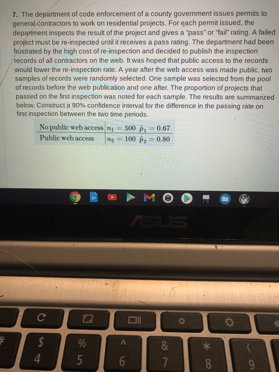 7. The department of code enforcement of a county government issues permits to
general contractors to work on residential projects. For each permit issued, the
department inspects the result of the project and gives a "pass" or "fail" rating. A failed
project must be re-inspected until it receives a pass rating. The department had been
frustrated by the high cost of re-inspection and decided to publish the inspection
records of all contractors on the web. It was hoped that public access to the records
would lower the re-inspection rate. A year after the web access was made public, two
samples of records were randomly selected. One sample was selected from the pool
of records before the web publication and one after. The proportion of projects that
passed on the first inspection was noted for each sample. The results are summarized
below. Construct a 90% confidence interval for the difference in the passing rate on
first inspection between the two time periods.
No public web access n1 = 500 p, = 0.67
Public web access
n2 = 100 p2 = 0.80
M O
ASUS
C
&
8.
90
% 4
