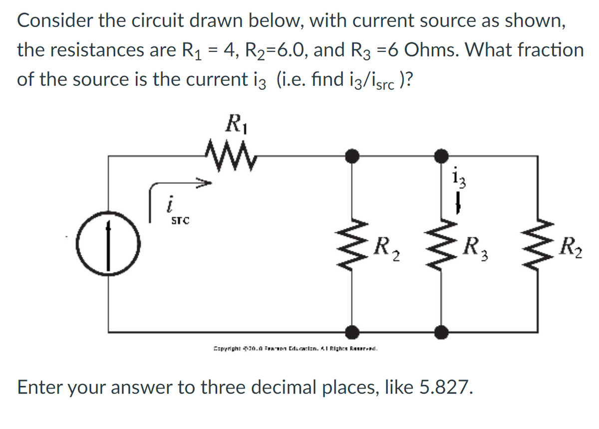 Consider the circuit drawn below, with current source as shown,
the resistances are R₁ = 4, R₂-6.0, and R3 =6 Ohms. What fraction
of the source is the current i3 (i.e. find i3/isrc)?
C
i
STC
R₁₁
www
R₂
Copyright 230.0 Education. Al Rights Reserved.
R₂
3
Enter your answer to three decimal places, like 5.827.
R₂