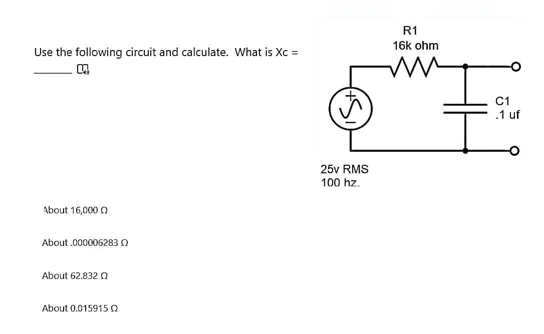 Use the following circuit and calculate. What is Xc =
K
About 16,000 Q
About .000006283 Q
About 62.832 Q
About 0.015915 Q
25v RMS
100 hz.
R1
16k ohm
C1
.1 uf