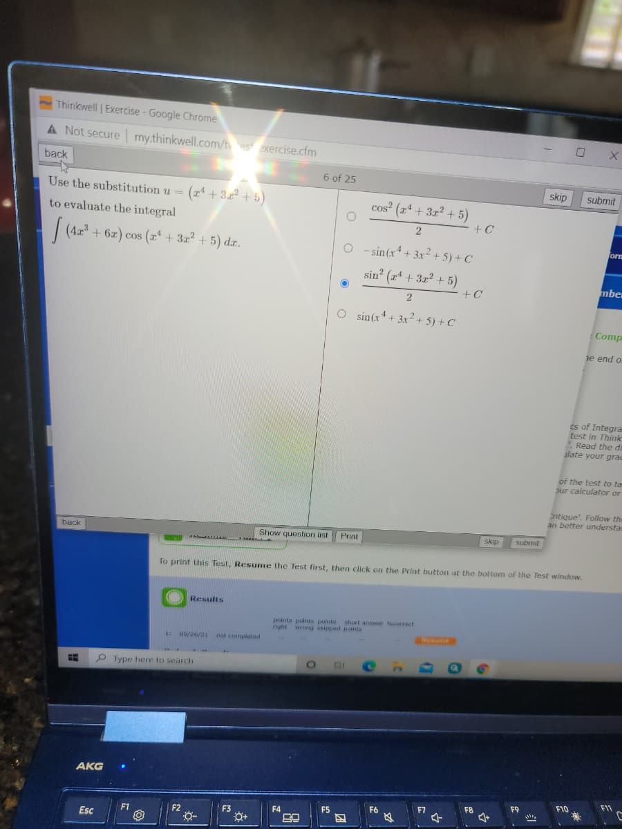 Thinkwell | Exercise - Google Chrome
A Not secure my.thinkwell.com/t est axercise.cfm
back
6 of 25
Use the substitution u =
(* +3.2+5)
skip
submit
cos? (x* + 3x? + 5)
to evaluate the integral
+C
(4.2
+ 6x) cos (z* + 3x² + 5) dx.
forn
O -sin(x4+ 3x²+ 5) + C
sin? (x* + 3x² + 5)
mbe
2
O sin(x+ 3x2 + 5) + C
Comp
je end o
cs of Integra
test in Think
Read the di
alate your grac
of the test to ta
our calculator or
ritique'. Follow the
an better understa
back
Show question list Print
skip
submit
To print this Test, Resume the Test first, then click on the Print button at the bottom of the Test window.
OResults
points points points short answer currect
right wrong skipped points
Resume
09/26/21
not comploted
1:
P Type here to search
AKG
F11
F9
F10
F6
F7
F8
F2
F3
F4
F5
F1
Esc
